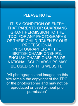 PLEASE NOTE;  IT IS A CONDITION OF ENTRY THAT PARENTS OR GUARDIANS GRANT PERMISSION TO THE TDCI FOR ANY PHOTOGRAPHS OF THEIR CHILD, TAKEN BY OUR PROFESSIONAL PHOTOGRAPHER, AT THE BRITISH CHAMPIONSHIPS, ENGLISH CHAMPIONSHIPS OR NATIONAL SCHOLARSHIPS MAY BE USED ON THIS WEBSITE.  “All photographs and images on this site remain the copyright of the TDCI or the photographer and may not be reproduced or used without prior permission”
