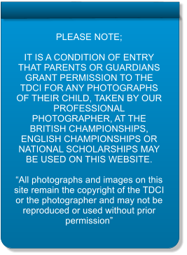 PLEASE NOTE;  IT IS A CONDITION OF ENTRY THAT PARENTS OR GUARDIANS GRANT PERMISSION TO THE TDCI FOR ANY PHOTOGRAPHS OF THEIR CHILD, TAKEN BY OUR PROFESSIONAL PHOTOGRAPHER, AT THE BRITISH CHAMPIONSHIPS, ENGLISH CHAMPIONSHIPS OR NATIONAL SCHOLARSHIPS MAY BE USED ON THIS WEBSITE.  All photographs and images on this site remain the copyright of the TDCI or the photographer and may not be reproduced or used without prior permission