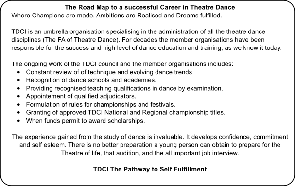 The Road Map to a successful Career in Theatre Dance Where Champions are made, Ambitions are Realised and Dreams fulfilled.  TDCI is an umbrella organisation specialising in the administration of all the theatre dance disciplines (The FA of Theatre Dance). For decades the member organisations have been responsible for the success and high level of dance education and training, as we know it today.  The ongoing work of the TDCI council and the member organisations includes: 	Constant review of of technique and evolving dance trends  	Recognition of dance schools and academies. 	Providing recognised teaching qualifications in dance by examination. 	Appointement of qualified adjudicators. 	Formulation of rules for championships and festivals. 	Granting of approved TDCI National and Regional championship titles. 	When funds permit to award scholarships.  The experience gained from the study of dance is invaluable. It develops confidence, commitment and self esteem. There is no better preparation a young person can obtain to prepare for the Theatre of life, that audition, and the all important job interview. TDCI The Pathway to Self Fulfillment