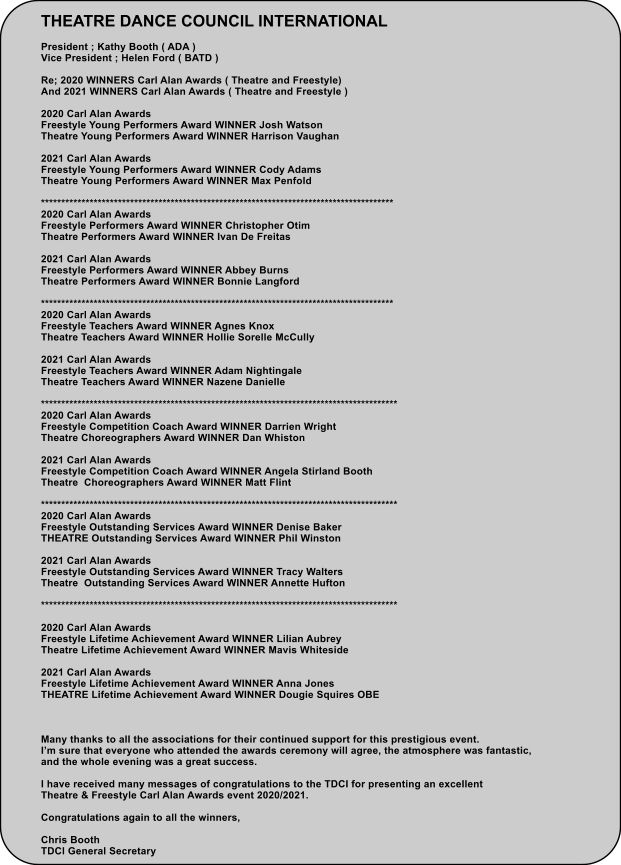 THEATRE DANCE COUNCIL INTERNATIONAL  President ; Kathy Booth ( ADA ) Vice President ; Helen Ford ( BATD )  Re; 2020 WINNERS Carl Alan Awards ( Theatre and Freestyle) And 2021 WINNERS Carl Alan Awards ( Theatre and Freestyle )  2020 Carl Alan Awards  Freestyle Young Performers Award WINNER Josh Watson Theatre Young Performers Award WINNER Harrison Vaughan  2021 Carl Alan Awards Freestyle Young Performers Award WINNER Cody Adams Theatre Young Performers Award WINNER Max Penfold  *************************************************************************************** 2020 Carl Alan Awards  Freestyle Performers Award WINNER Christopher Otim Theatre Performers Award WINNER Ivan De Freitas  2021 Carl Alan Awards Freestyle Performers Award WINNER Abbey Burns Theatre Performers Award WINNER Bonnie Langford  *************************************************************************************** 2020 Carl Alan Awards Freestyle Teachers Award WINNER Agnes Knox Theatre Teachers Award WINNER Hollie Sorelle McCully  2021 Carl Alan Awards Freestyle Teachers Award WINNER Adam Nightingale Theatre Teachers Award WINNER Nazene Danielle  **************************************************************************************** 2020 Carl Alan Awards Freestyle Competition Coach Award WINNER Darrien Wright Theatre Choreographers Award WINNER Dan Whiston  2021 Carl Alan Awards Freestyle Competition Coach Award WINNER Angela Stirland Booth Theatre  Choreographers Award WINNER Matt Flint  **************************************************************************************** 2020 Carl Alan Awards Freestyle Outstanding Services Award WINNER Denise Baker THEATRE Outstanding Services Award WINNER Phil Winston  2021 Carl Alan Awards Freestyle Outstanding Services Award WINNER Tracy Walters Theatre  Outstanding Services Award WINNER Annette Hufton  ****************************************************************************************  2020 Carl Alan Awards Freestyle Lifetime Achievement Award WINNER Lilian Aubrey Theatre Lifetime Achievement Award WINNER Mavis Whiteside  2021 Carl Alan Awards Freestyle Lifetime Achievement Award WINNER Anna Jones THEATRE Lifetime Achievement Award WINNER Dougie Squires OBE    Many thanks to all the associations for their continued support for this prestigious event. Im sure that everyone who attended the awards ceremony will agree, the atmosphere was fantastic,  and the whole evening was a great success.   I have received many messages of congratulations to the TDCI for presenting an excellent Theatre & Freestyle Carl Alan Awards event 2020/2021.  Congratulations again to all the winners,  Chris Booth TDCI General Secretary