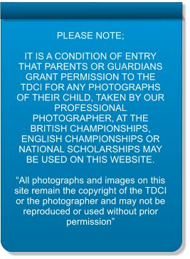 PLEASE NOTE;  IT IS A CONDITION OF ENTRY THAT PARENTS OR GUARDIANS GRANT PERMISSION TO THE TDCI FOR ANY PHOTOGRAPHS OF THEIR CHILD, TAKEN BY OUR PROFESSIONAL PHOTOGRAPHER, AT THE BRITISH CHAMPIONSHIPS, ENGLISH CHAMPIONSHIPS OR NATIONAL SCHOLARSHIPS MAY BE USED ON THIS WEBSITE.  All photographs and images on this site remain the copyright of the TDCI or the photographer and may not be reproduced or used without prior permission
